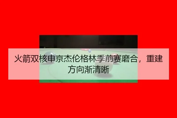 火箭双核申京杰伦格林季前赛磨合，重建方向渐清晰