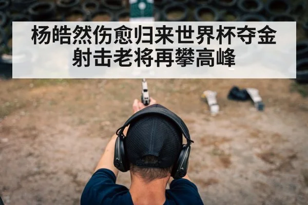 杨皓然伤愈归来世界杯夺金 射击老将再攀高峰