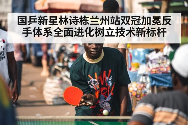 国乒新星林诗栋兰州站双冠加冕反手体系全面进化树立技术新标杆